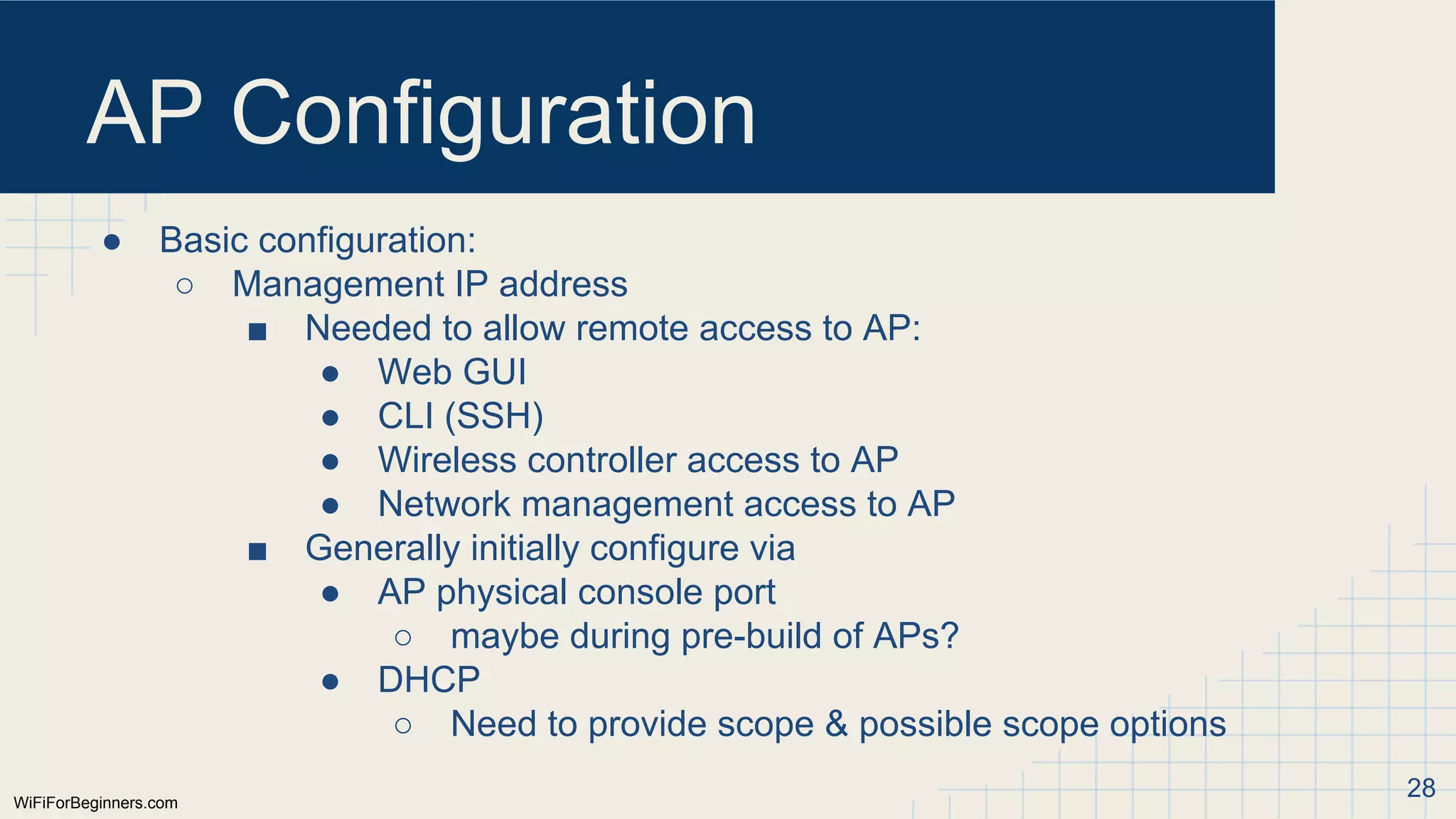 WiFiForBeginners.com
AP Configuration
● Basic configuration:
○ Management IP address
■ Needed to allow remote access to AP:
● Web GUI
● CLI (SSH)
● Wireless controller access to AP
● Network management access to AP
■ Generally initially configure via
● AP physical console port
○ maybe during pre-build of APs?
● DHCP
○ Need to provide scope & possible scope options
28
 
