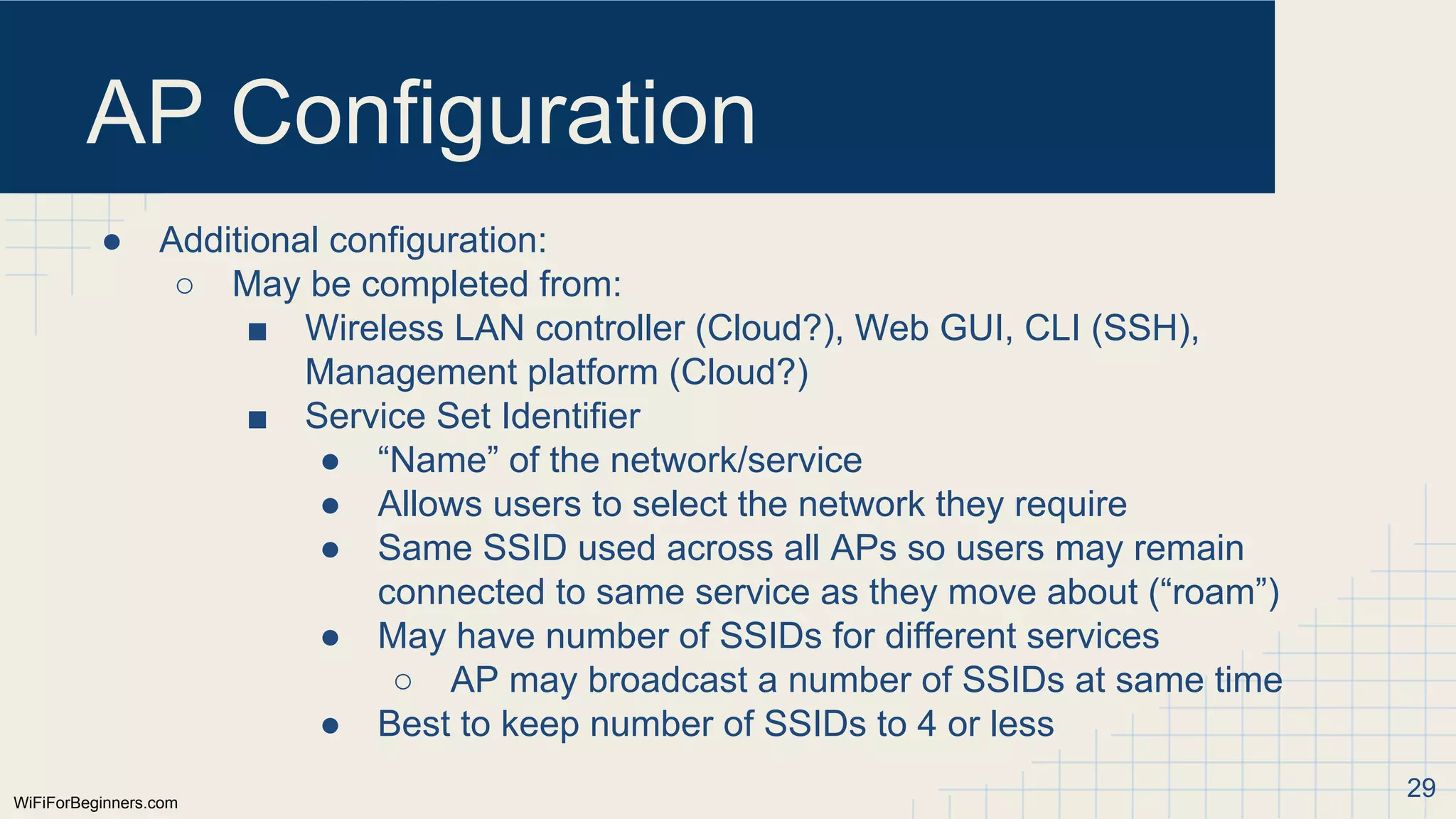 WiFiForBeginners.com
AP Configuration
● Additional configuration:
○ May be completed from:
■ Wireless LAN controller (Cloud?), Web GUI, CLI (SSH),
Management platform (Cloud?)
■ Service Set Identifier
● “Name” of the network/service
● Allows users to select the network they require
● Same SSID used across all APs so users may remain
connected to same service as they move about (“roam”)
● May have number of SSIDs for different services
○ AP may broadcast a number of SSIDs at same time
● Best to keep number of SSIDs to 4 or less
29
 