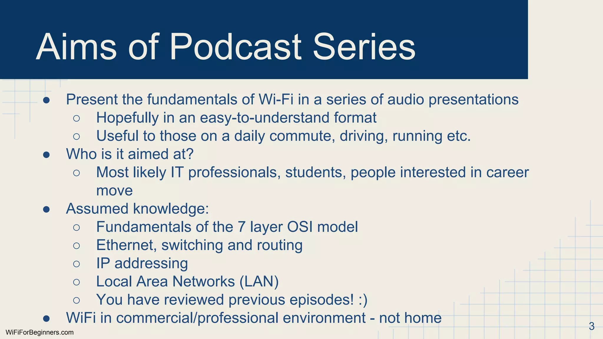WiFiForBeginners.com
Aims of Podcast Series
● Present the fundamentals of Wi-Fi in a series of audio presentations
○ Hopefully in an easy-to-understand format
○ Useful to those on a daily commute, driving, running etc.
● Who is it aimed at?
○ Most likely IT professionals, students, people interested in career
move
● Assumed knowledge:
○ Fundamentals of the 7 layer OSI model
○ Ethernet, switching and routing
○ IP addressing
○ Local Area Networks (LAN)
○ You have reviewed previous episodes! :)
● WiFi in commercial/professional environment - not home 3
 