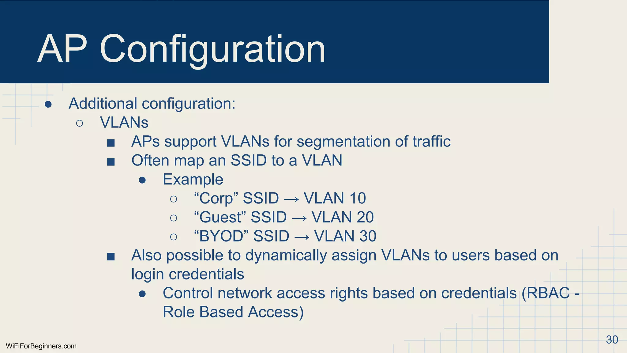 WiFiForBeginners.com
AP Configuration
● Additional configuration:
○ VLANs
■ APs support VLANs for segmentation of traffic
■ Often map an SSID to a VLAN
● Example
○ “Corp” SSID → VLAN 10
○ “Guest” SSID → VLAN 20
○ “BYOD” SSID → VLAN 30
■ Also possible to dynamically assign VLANs to users based on
login credentials
● Control network access rights based on credentials (RBAC -
Role Based Access)
30
 