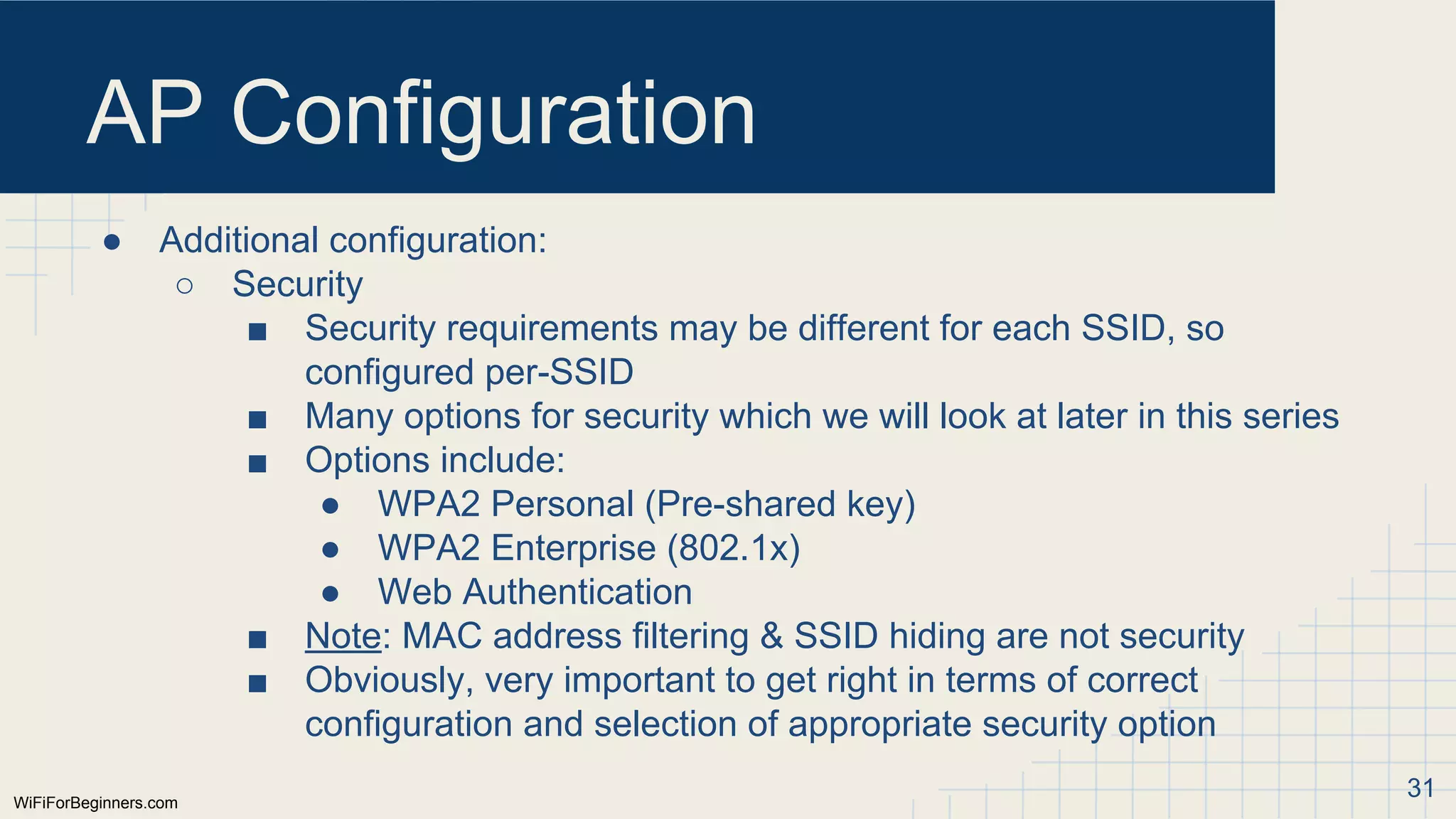 WiFiForBeginners.com
AP Configuration
● Additional configuration:
○ Security
■ Security requirements may be different for each SSID, so
configured per-SSID
■ Many options for security which we will look at later in this series
■ Options include:
● WPA2 Personal (Pre-shared key)
● WPA2 Enterprise (802.1x)
● Web Authentication
■ Note: MAC address filtering & SSID hiding are not security
■ Obviously, very important to get right in terms of correct
configuration and selection of appropriate security option
31
 