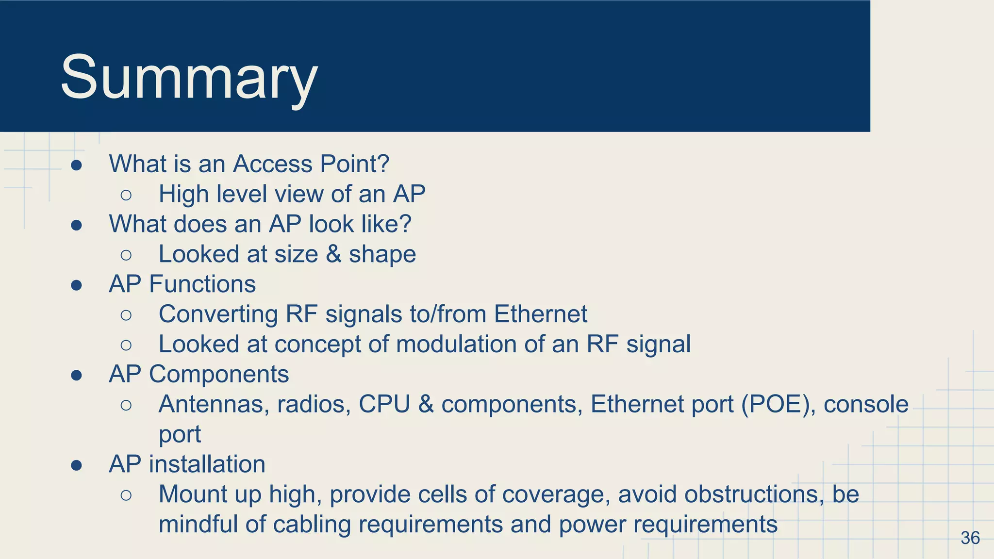 Summary
● What is an Access Point?
○ High level view of an AP
● What does an AP look like?
○ Looked at size & shape
● AP Functions
○ Converting RF signals to/from Ethernet
○ Looked at concept of modulation of an RF signal
● AP Components
○ Antennas, radios, CPU & components, Ethernet port (POE), console
port
● AP installation
○ Mount up high, provide cells of coverage, avoid obstructions, be
mindful of cabling requirements and power requirements 36
 