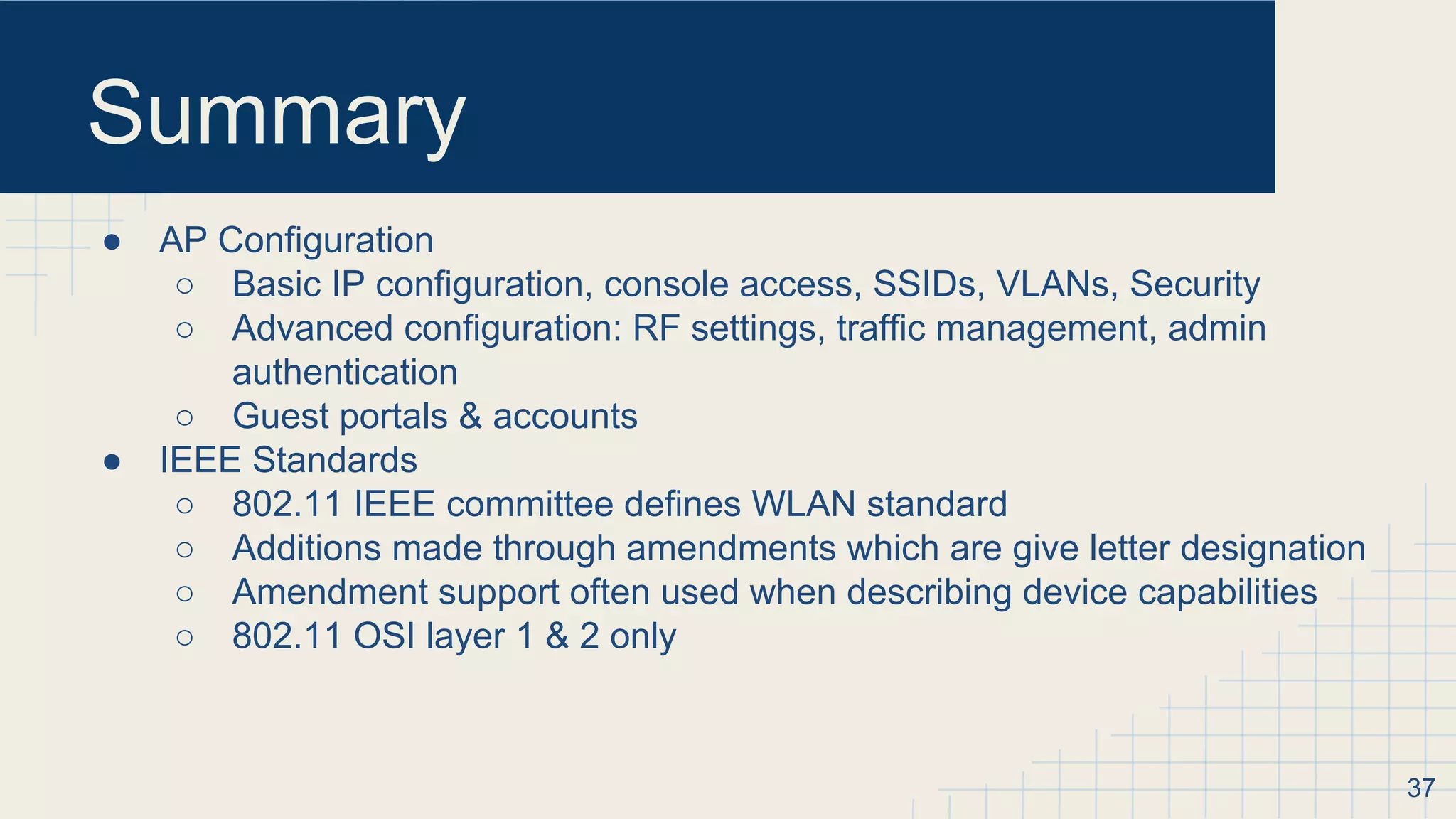 Summary
● AP Configuration
○ Basic IP configuration, console access, SSIDs, VLANs, Security
○ Advanced configuration: RF settings, traffic management, admin
authentication
○ Guest portals & accounts
● IEEE Standards
○ 802.11 IEEE committee defines WLAN standard
○ Additions made through amendments which are give letter designation
○ Amendment support often used when describing device capabilities
○ 802.11 OSI layer 1 & 2 only
37
 