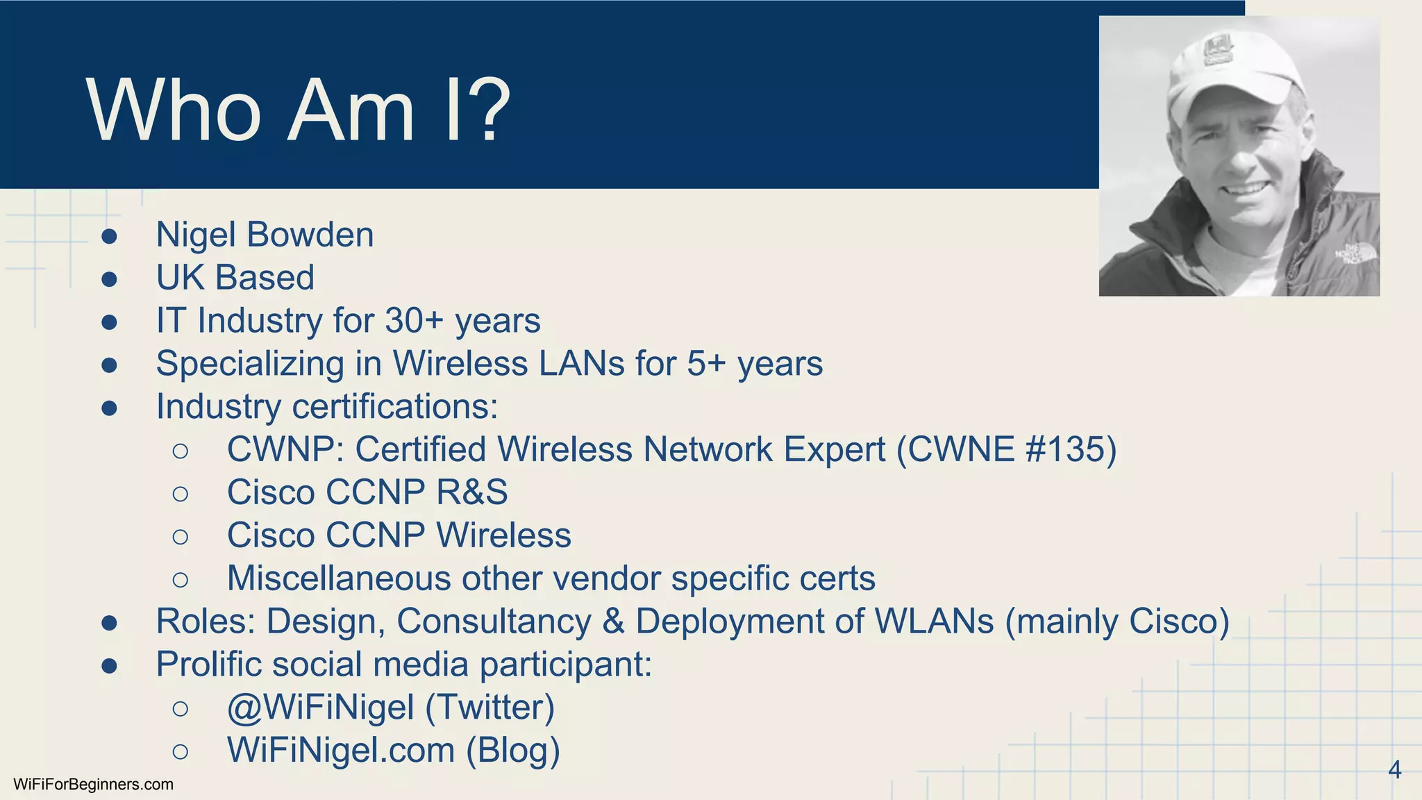 WiFiForBeginners.com
Who Am I?
● Nigel Bowden
● UK Based
● IT Industry for 30+ years
● Specializing in Wireless LANs for 5+ years
● Industry certifications:
○ CWNP: Certified Wireless Network Expert (CWNE #135)
○ Cisco CCNP R&S
○ Cisco CCNP Wireless
○ Miscellaneous other vendor specific certs
● Roles: Design, Consultancy & Deployment of WLANs (mainly Cisco)
● Prolific social media participant:
○ @WiFiNigel (Twitter)
○ WiFiNigel.com (Blog) 4
 