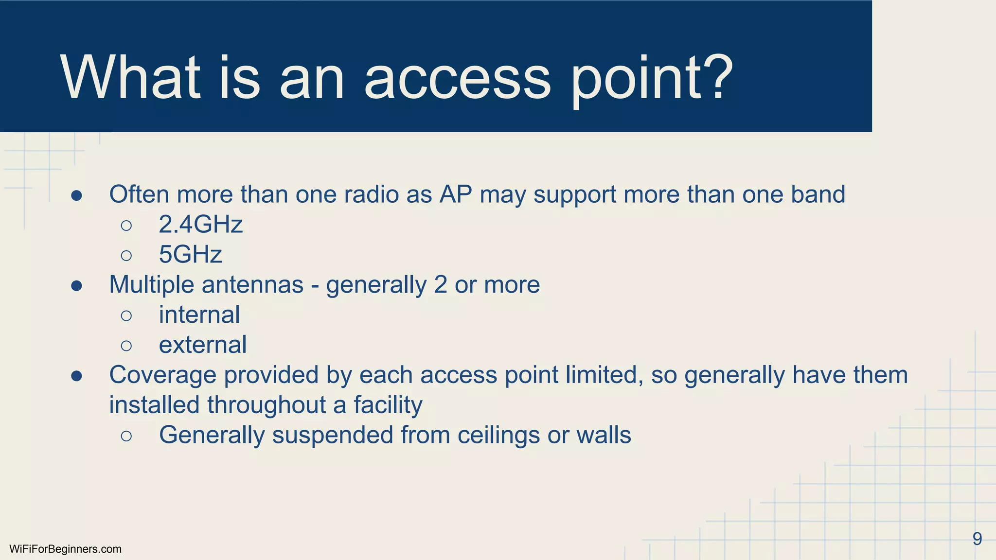 WiFiForBeginners.com
What is an access point?
● Often more than one radio as AP may support more than one band
○ 2.4GHz
○ 5GHz
● Multiple antennas - generally 2 or more
○ internal
○ external
● Coverage provided by each access point limited, so generally have them
installed throughout a facility
○ Generally suspended from ceilings or walls
9
 