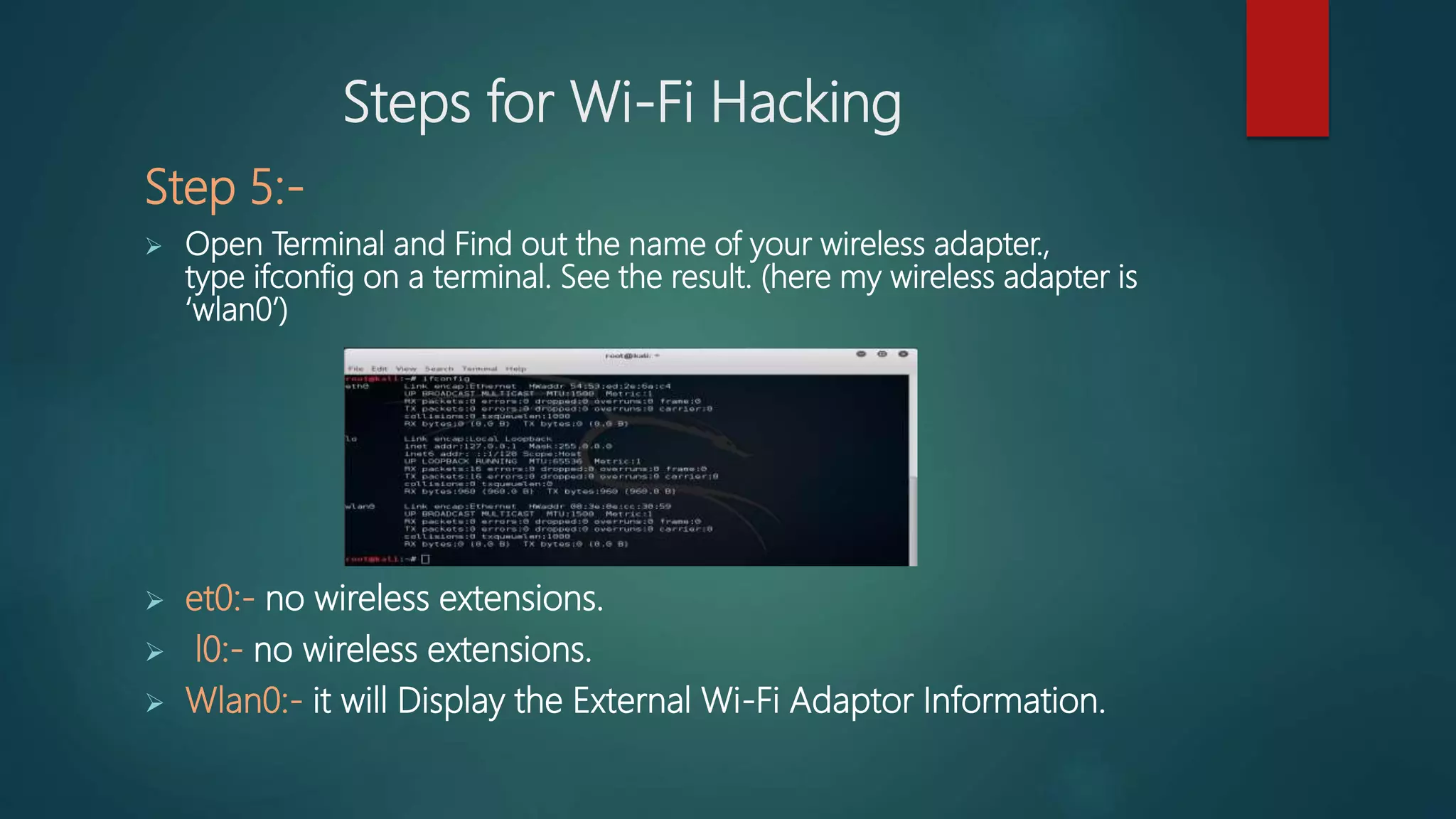 Steps for Wi-Fi Hacking
Step 5:-
 Open Terminal and Find out the name of your wireless adapter.,
type ifconfig on a terminal. See the result. (here my wireless adapter is
‘wlan0’)
 et0:- no wireless extensions.
 l0:- no wireless extensions.
 Wlan0:- it will Display the External Wi-Fi Adaptor Information.
 