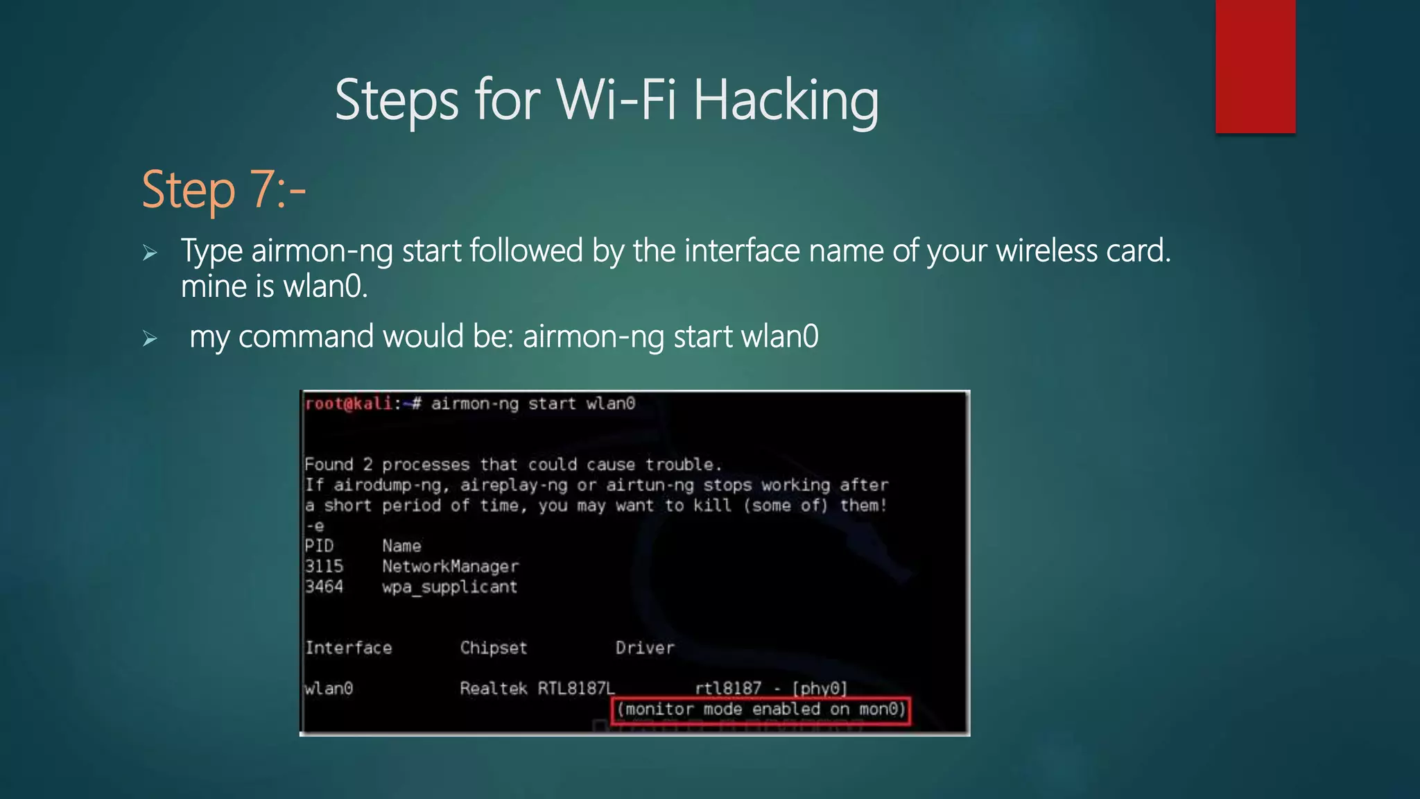 Steps for Wi-Fi Hacking
Step 7:-
 Type airmon-ng start followed by the interface name of your wireless card.
mine is wlan0.
 my command would be: airmon-ng start wlan0
 