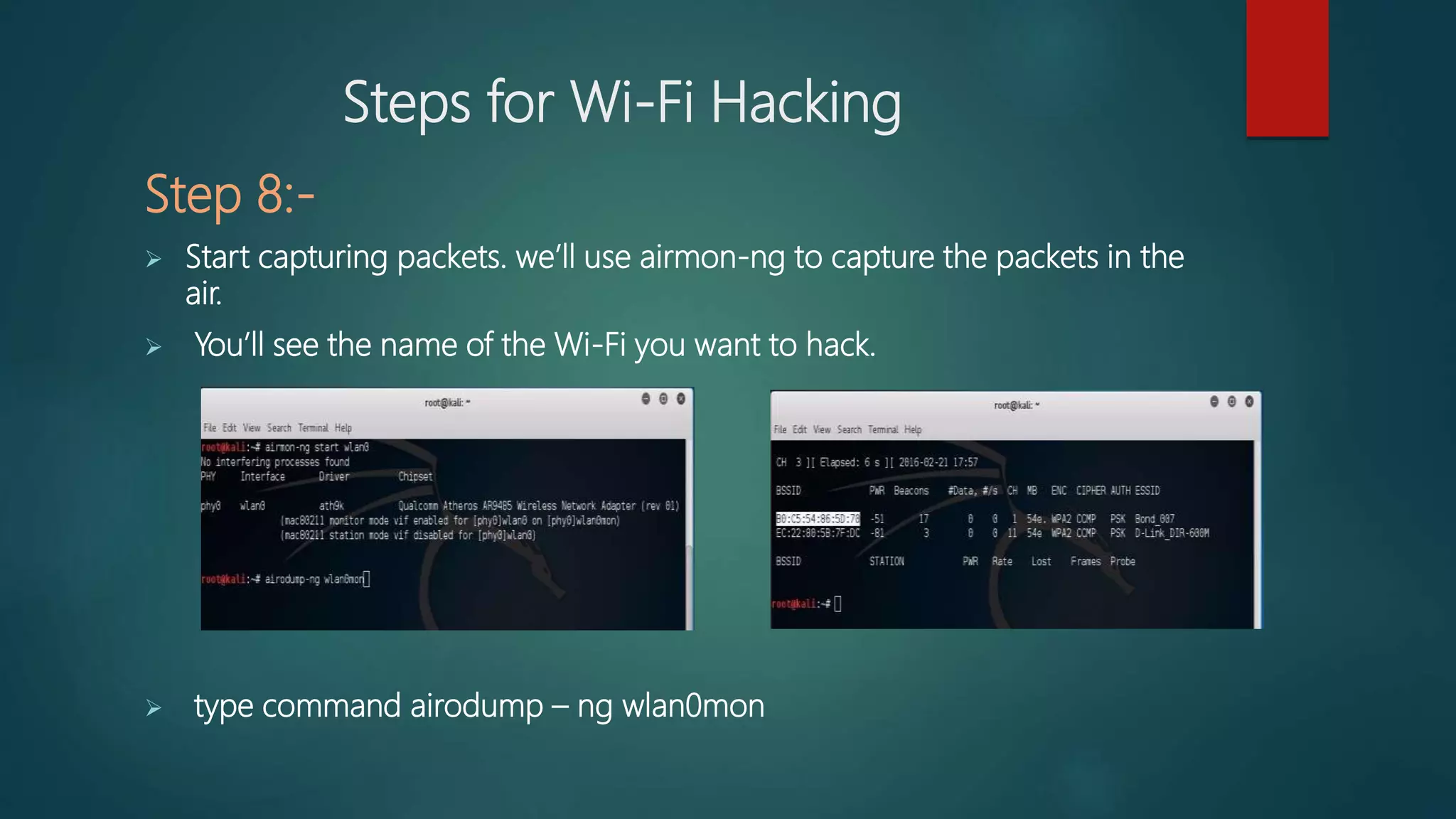 Steps for Wi-Fi Hacking
Step 8:-
 Start capturing packets. we’ll use airmon-ng to capture the packets in the
air.
 You’ll see the name of the Wi-Fi you want to hack.
 type command airodump – ng wlan0mon
 