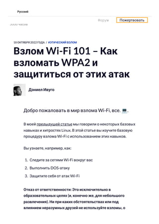 18 ОКТЯБРЯ 2022 ГОДА / #ЭТИЧЕСКИЙ ВЗЛОМ
Взлом Wi-Fi 101 – Как
взломать WPA2 и
защититься от этих атак
Дэниел Ивуго
Добро пожаловать в мир взлома Wi-Fi, все. 💻.
В моей предыдущей статье мы говорили о некоторых базовых
навыках и хитростях Linux. В этой статье вы изучите базовую
процедуру взлома Wi-Fi с использованием этих навыков.
Вы узнаете, например, как:
1. Следите за сетями Wi-Fi вокруг вас
2. Выполнить DOS-атаку
3. Защитите себя от атак Wi-Fi
Отказ от ответственности: Это исключительно в
образовательных целях (и, конечно же, для небольшого
развлечения). Ни при каких обстоятельствах или под
влиянием неразумных друзей не используйте взломы, о
Учитесь программировать — бесплатная учебная программа продолжительностью
3000 часов
Форум Пожертвовать
Русский
 