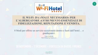 www.wifihotel.it
© 2016 Nexis s.r.l.
1
IL WI-FI: DA «MALE NECESSARIO» PER
L’ALBERGATORE A STRUMENTO ESSENZIALE DI
FIDELIZZAZIONE, REPUTAZIONE E VENDITA.
8 Modi per offrire un servizio eccezionale dentro e fuori dall’hotel… e
guadagnarci.
Luca Fronzoni
Wi-Fi Hotel by Nexis s.r.l.
 