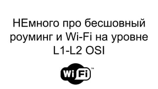 НЕмного про бесшовный
роуминг и Wi-Fi на уровне
L1-L2 OSI
 