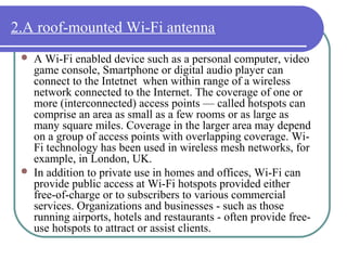 2.A roof-mounted Wi-Fi antenna
    A Wi-Fi enabled device such as a personal computer, video
     game console, Smartphone or digital audio player can
     connect to the Intetnet when within range of a wireless
     network connected to the Internet. The coverage of one or
     more (interconnected) access points — called hotspots can
     comprise an area as small as a few rooms or as large as
     many square miles. Coverage in the larger area may depend
     on a group of access points with overlapping coverage. Wi-
     Fi technology has been used in wireless mesh networks, for
     example, in London, UK.
    In addition to private use in homes and offices, Wi-Fi can
     provide public access at Wi-Fi hotspots provided either
     free-of-charge or to subscribers to various commercial
     services. Organizations and businesses - such as those
     running airports, hotels and restaurants - often provide free-
     use hotspots to attract or assist clients.
 