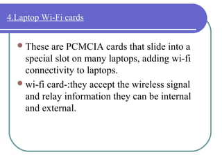 4.Laptop Wi-Fi cards


   These  are PCMCIA cards that slide into a
    special slot on many laptops, adding wi-fi
    connectivity to laptops.
   wi-fi card-:they accept the wireless signal
    and relay information they can be internal
    and external.
 