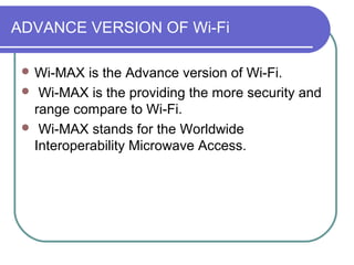 ADVANCE VERSION OF Wi-Fi

  Wi-MAX  is the Advance version of Wi-Fi.
  Wi-MAX is the providing the more security and
  range compare to Wi-Fi.
  Wi-MAX stands for the Worldwide
  Interoperability Microwave Access.
 