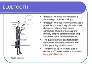 BLUETOOTH

             Bluetooth wireless technology is a
              short-range radio technology.
             Bluetooth wireless technology makes it
              possible to transmit signals over short
              distances between telephones,
              computers and other devices and
              thereby simplify communication and
              synchronization between devices.
             The Bluetooth wireless technology
              comprises hardware, software and
              interoperability requirements.
             Transmits at up to 1 Mbps over a
              distance of 33 feet and is not impeded
              by physical barriers
 
