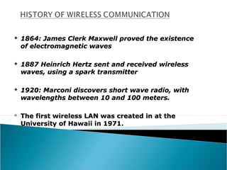    1864: James Clerk Maxwell proved the existence
    of electromagnetic waves

   1887 Heinrich Hertz sent and received wireless
    waves, using a spark transmitter

   1920: Marconi discovers short wave radio, with
    wavelengths between 10 and 100 meters.

   The first wireless LAN was created in at the
    University of Hawaii in 1971.
 