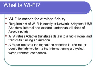 What is Wi-Fi?

 Wi-Fi   is stands for wireless fidelity.
   Requirement of Wi-Fi is mostly in Network Adapters, USB
    Adapters, internal and external antennas, all kinds of
    Access points.
   A Wireless Adapter translates data into a radio signal and
    transmits it using an antenna.
   A router receives the signal and decodes it. The router
    sends the information to the Internet using a physical
    wired Ethernet connection.
 