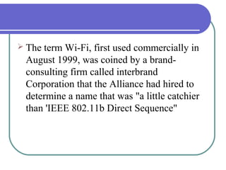  Theterm Wi-Fi, first used commercially in
 August 1999, was coined by a brand-
 consulting firm called interbrand
 Corporation that the Alliance had hired to
 determine a name that was "a little catchier
 than 'IEEE 802.11b Direct Sequence"
 