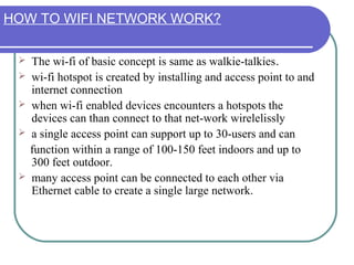 HOW TO WIFI NETWORK WORK?

    The wi-fi of basic concept is same as walkie-talkies.
    wi-fi hotspot is created by installing and access point to and
     internet connection
    when wi-fi enabled devices encounters a hotspots the
     devices can than connect to that net-work wirelelissly
    a single access point can support up to 30-users and can
     function within a range of 100-150 feet indoors and up to
     300 feet outdoor.
    many access point can be connected to each other via
     Ethernet cable to create a single large network.
 