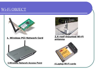 Wi-Fi OBJECT




                                     2.A roof-mounted Wi-Fi
  1. Wireless PCI Network Card
                                     antenna




   3.Wireless Network Access Point   4.Laptop Wi-Fi cards
 