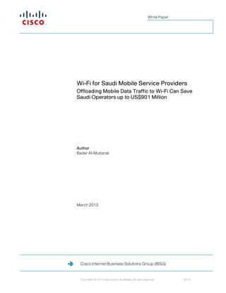 White Paper




Wi-Fi for Saudi Mobile Service Providers
Offloading Mobile Data Traffic to Wi-Fi Can Save
Saudi Operators up to US$901 Million




Author
Bader Al-Mubarak




March 2013




 Cisco Internet Business Solutions Group (IBSG)


 Cisco IBSG © 2013 Cisco and/or its affiliates. All rights reserved.        03/13
 