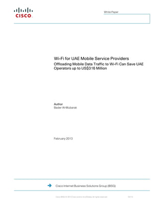 White Paper




Wi-Fi for UAE Mobile Service Providers
Offloading Mobile Data Traffic to Wi-Fi Can Save UAE
Operators up to US$316 Million




Author
Bader Al-Mubarak




February 2013




 Cisco Internet Business Solutions Group (IBSG)


 Cisco IBSG © 2013 Cisco and/or its affiliates. All rights reserved.         02/13
 