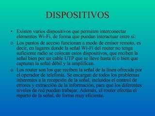 DISPOSITIVOS Existen varios dispositivos que permiten interconectar elementos Wi-Fi, de forma que puedan interactuar entre sí: Los puntos de acceso funcionan a modo de emisor remoto, es decir, en lugares donde la señal Wi-Fi del router no tenga suficiente radio se colocan estos dispositivos, que reciben la señal bien por un cable UTP que se lleve hasta él o bien que capturan la señal débil y la amplifican. Los router son los que reciben la señal de la línea ofrecida por el operador de telefonía. Se encargan de todos los problemas inherentes a la recepción de la señal, incluidos el control de errores y extracción de la información, para que los diferentes niveles de red puedan trabajar. Además, el router efectúa el reparto de la señal, de forma muy eficiente. 
