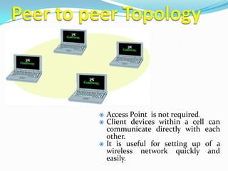    Access Point is not required.
   Client devices within a cell can
    communicate directly with each
    other.
   It is useful for setting up of a
    wireless network quickly and
    easily.
 