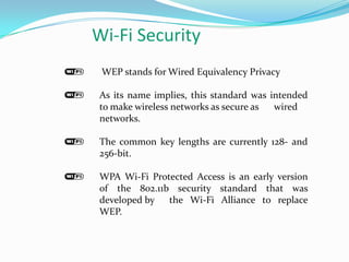 Wi-Fi Security
 WEP stands for Wired Equivalency Privacy

As its name implies, this standard was intended
to make wireless networks as secure as  wired
networks.

The common key lengths are currently 128- and
256-bit.

WPA Wi-Fi Protected Access is an early version
of the 802.11b security standard that was
developed by  the Wi-Fi Alliance to replace
WEP.
 