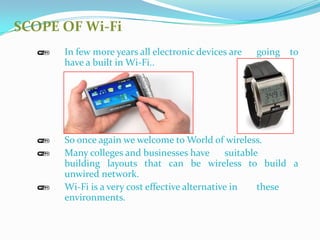 SCOPE OF Wi-Fi
      In few more years all electronic devices are   going   to
      have a built in Wi-Fi..




      So once again we welcome to World of wireless.
      Many colleges and businesses have        suitable
      building layouts that can be wireless to build a
      unwired network.
      Wi-Fi is a very cost effective alternative in    these
      environments.
 