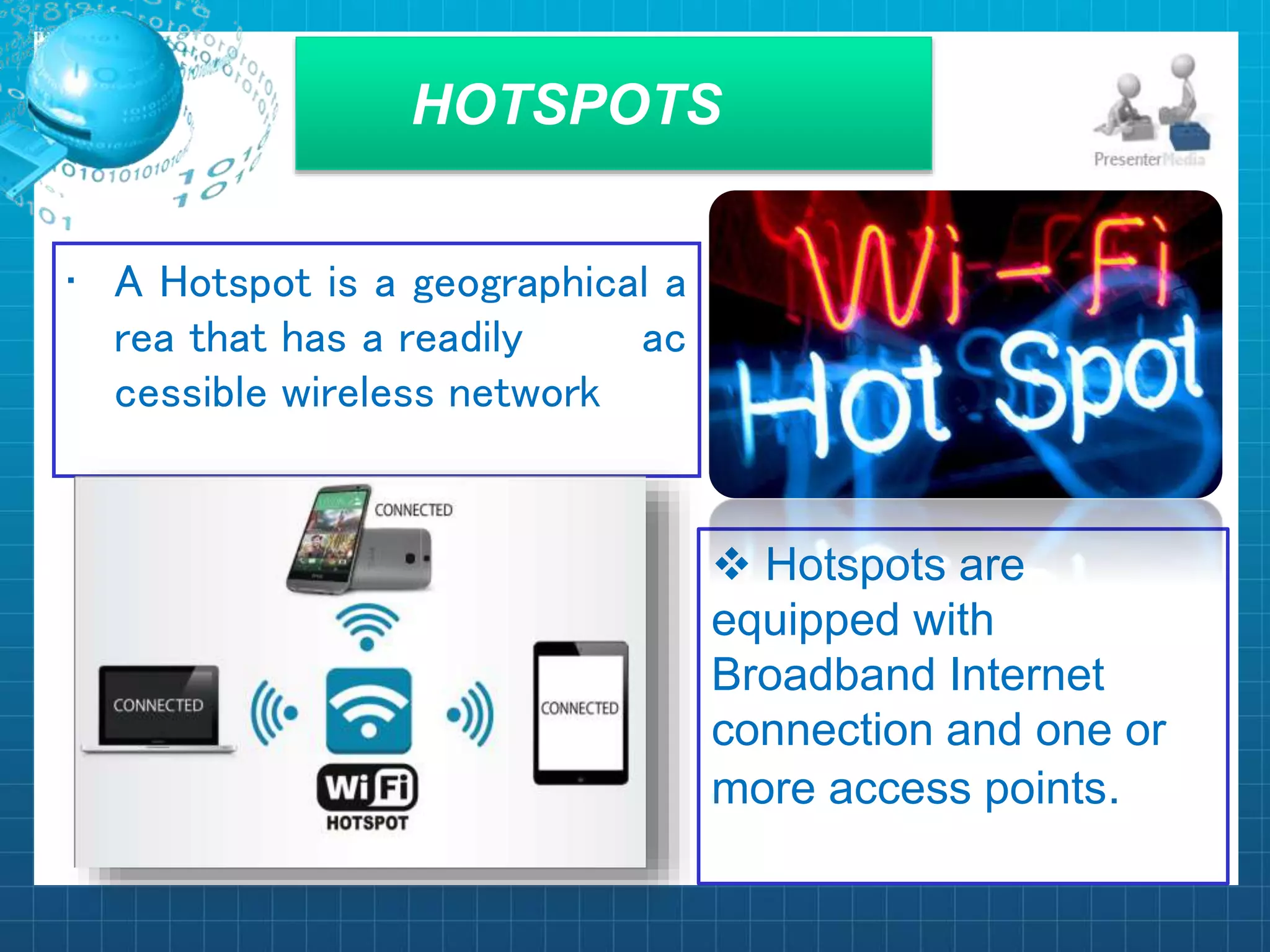HOTSPOTS
• A Hotspot is a geographical a
rea that has a readily ac
cessible wireless network
 Hotspots are
equipped with
Broadband Internet
connection and one or
more access points.
 