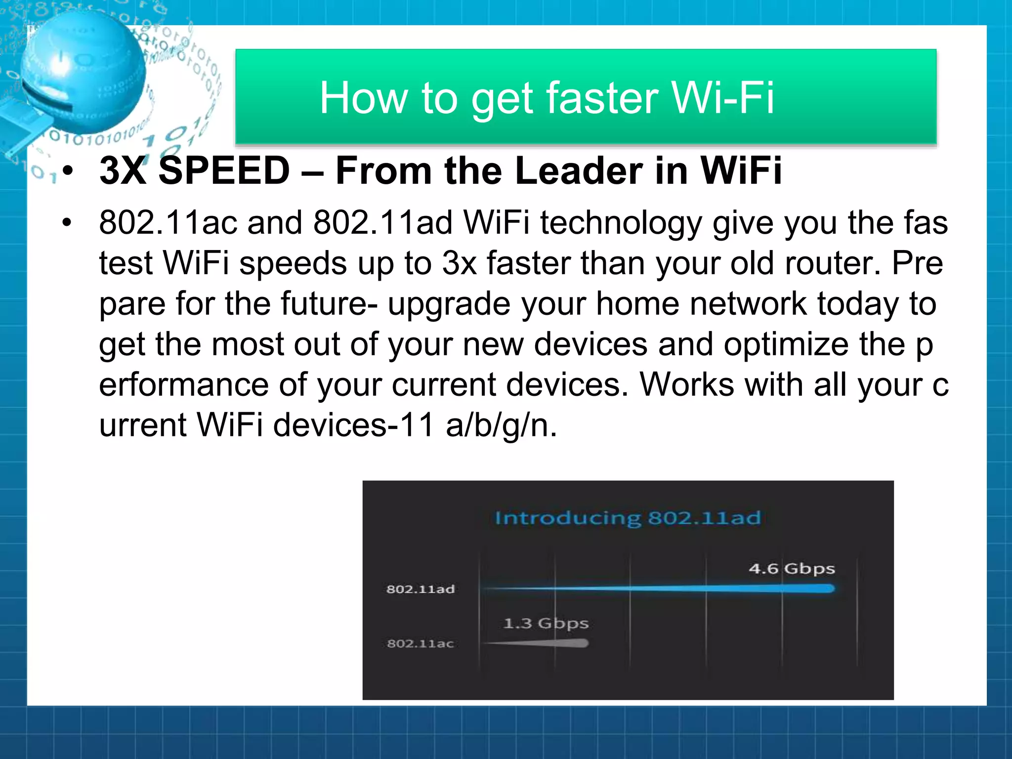 How to get faster Wi-Fi
• 3X SPEED – From the Leader in WiFi
• 802.11ac and 802.11ad WiFi technology give you the fas
test WiFi speeds up to 3x faster than your old router. Pre
pare for the future- upgrade your home network today to
get the most out of your new devices and optimize the p
erformance of your current devices. Works with all your c
urrent WiFi devices-11 a/b/g/n.
 