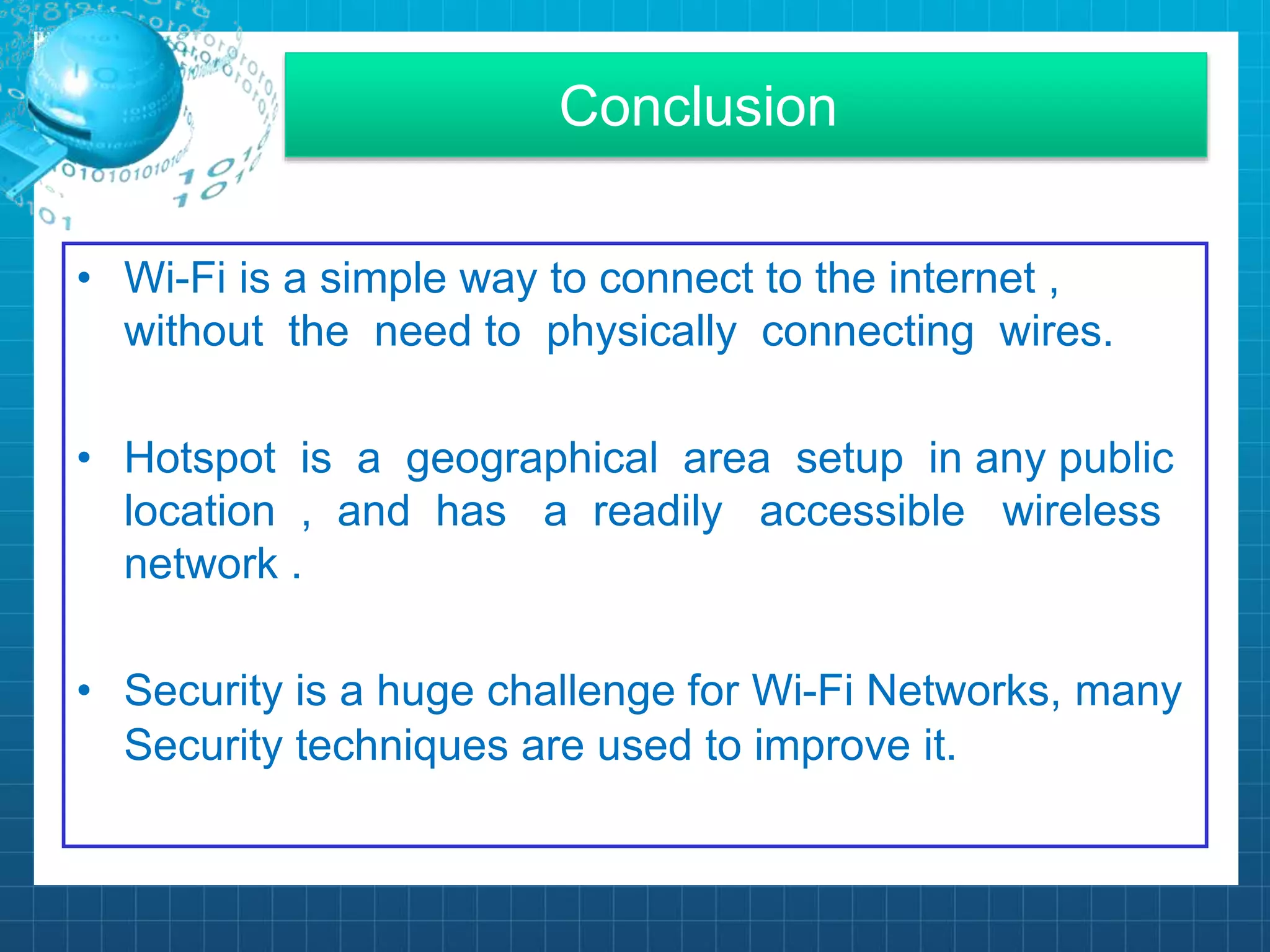 Conclusion
• Wi-Fi is a simple way to connect to the internet ,
without the need to physically connecting wires.
• Hotspot is a geographical area setup in any public
location , and has a readily accessible wireless
network .
• Security is a huge challenge for Wi-Fi Networks, many
Security techniques are used to improve it.
 