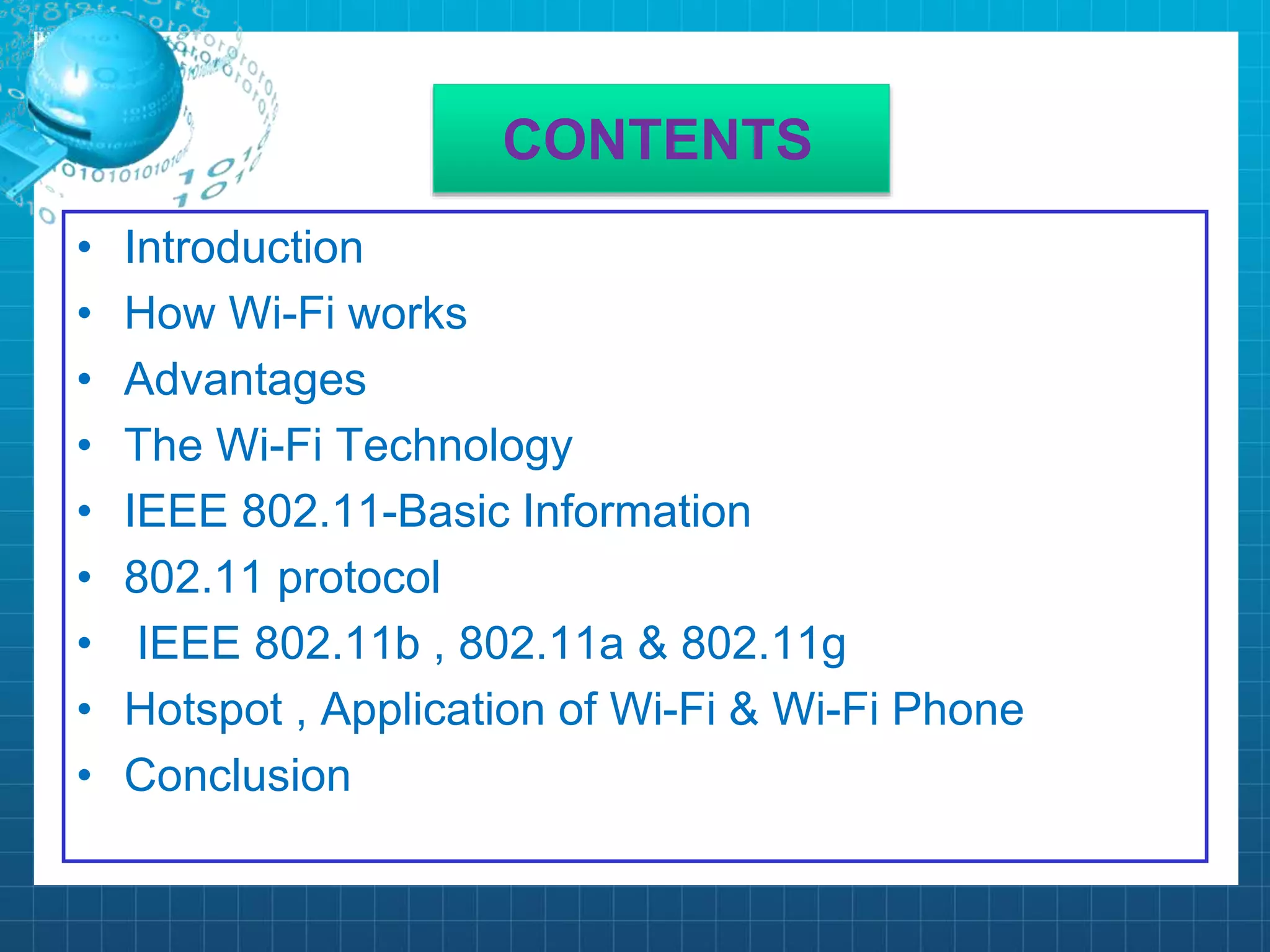 CONTENTS
• Introduction
• How Wi-Fi works
• Advantages
• The Wi-Fi Technology
• IEEE 802.11-Basic Information
• 802.11 protocol
• IEEE 802.11b , 802.11a & 802.11g
• Hotspot , Application of Wi-Fi & Wi-Fi Phone
• Conclusion
 