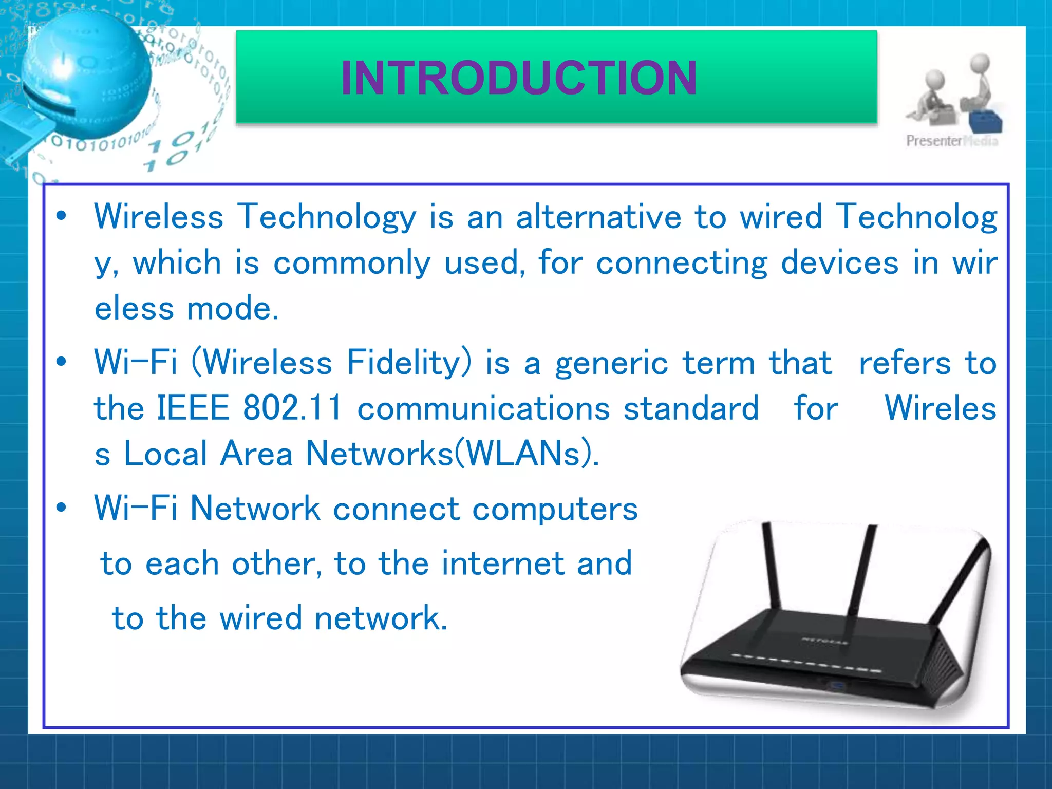 INTRODUCTION
• Wireless Technology is an alternative to wired Technolog
y, which is commonly used, for connecting devices in wir
eless mode.
• Wi-Fi (Wireless Fidelity) is a generic term that refers to
the IEEE 802.11 communications standard for Wireles
s Local Area Networks(WLANs).
• Wi-Fi Network connect computers
to each other, to the internet and
to the wired network.
 