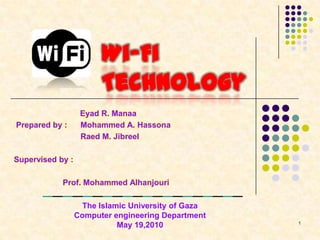 Wi-Fi
Technology
Prepared by :

Eyad R. Manaa
Mohammed A. Hassona
Raed M. Jibreel

Supervised by :
Prof. Mohammed Alhanjouri
The Islamic University of Gaza
Computer engineering Department
May 19,2010

1

 