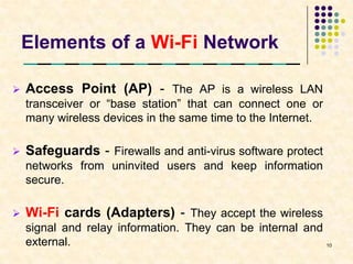 Elements of a Wi-Fi Network

   Access Point (AP) - The AP is a wireless LAN
    transceiver or “base station” that can connect one or
    many wireless devices in the same time to the Internet.

   Safeguards - Firewalls and anti-virus software protect
    networks from uninvited users and keep information
    secure.

   Wi-Fi cards (Adapters) - They accept the wireless
    signal and relay information. They can be internal and
    external.                                              10
 