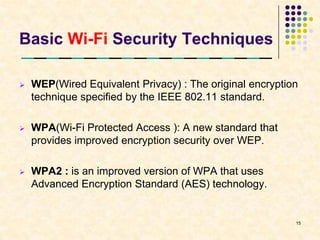 Basic Wi-Fi Security Techniques

   WEP(Wired Equivalent Privacy) : The original encryption
    technique specified by the IEEE 802.11 standard.

   WPA(Wi-Fi Protected Access ): A new standard that
    provides improved encryption security over WEP.

   WPA2 : is an improved version of WPA that uses
    Advanced Encryption Standard (AES) technology.


                                                          15
 