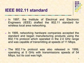 IEEE 802.11 standard

   In 1997, the Institute of Electrical and Electronic
    Engineers (IEEE) drafted the 802.11 standard for
    wireless local area networking.

   In 1999, networking hardware companies accepted the
    standard and began manufacturing products using the
    802.11b protocol which operated in the 2.4 GHz range
    and was capable of transmitting at speeds of 11 Mbps.

   The 802.11a protocol was also released in 1999,
    operating at 5 GHz with transmissions speeds of 54
    Mbps, but its cost was high.
                                                        5
 