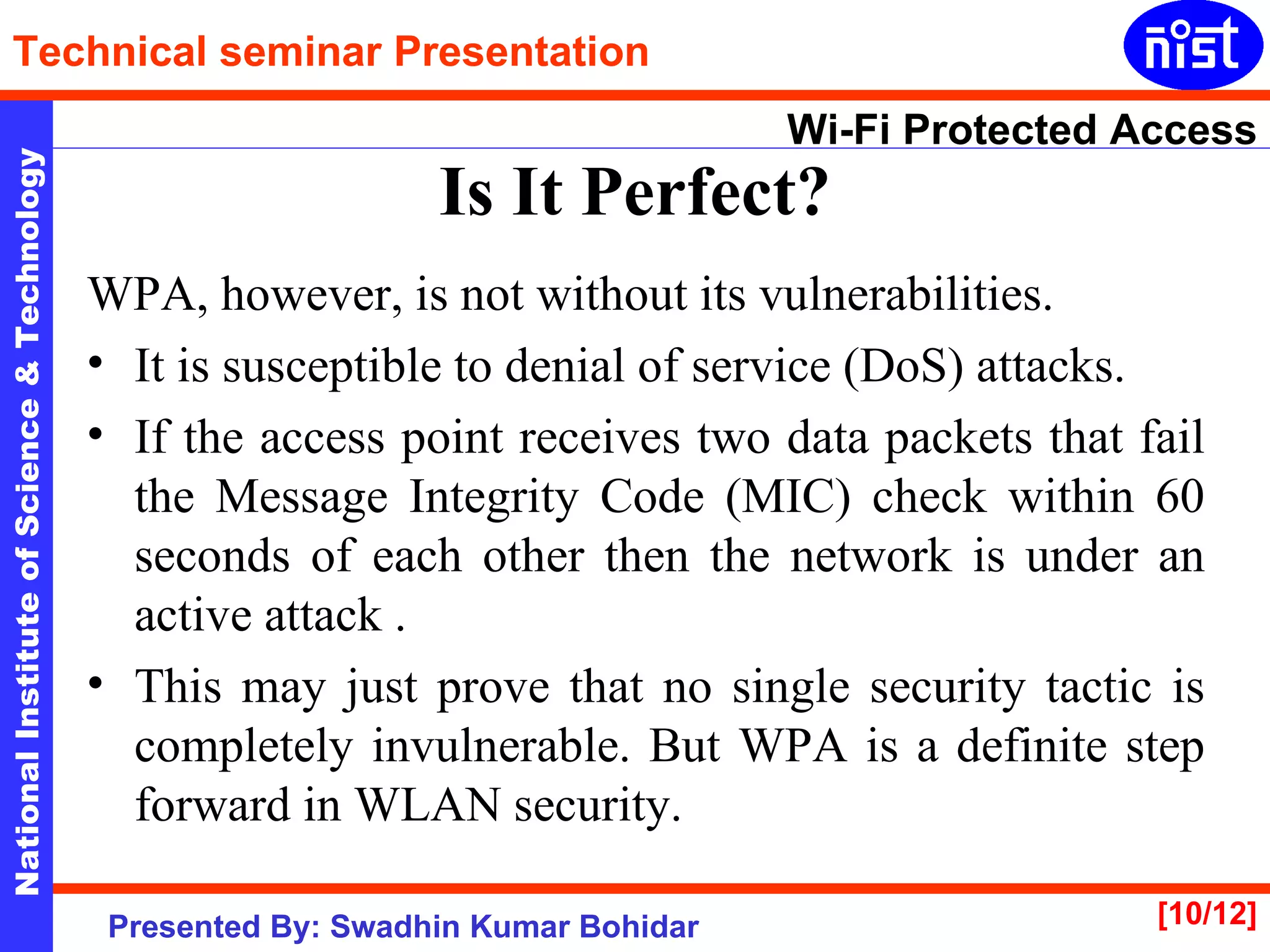 Is It Perfect? WPA, however, is not without its vulnerabilities.  It is susceptible to denial of service (DoS) attacks.  If the access point receives two data packets that fail the Message Integrity Code (MIC) check within 60 seconds of each other then the network is under an active attack . This may just prove that no single security tactic is completely invulnerable. But WPA is a definite step forward in WLAN security.  