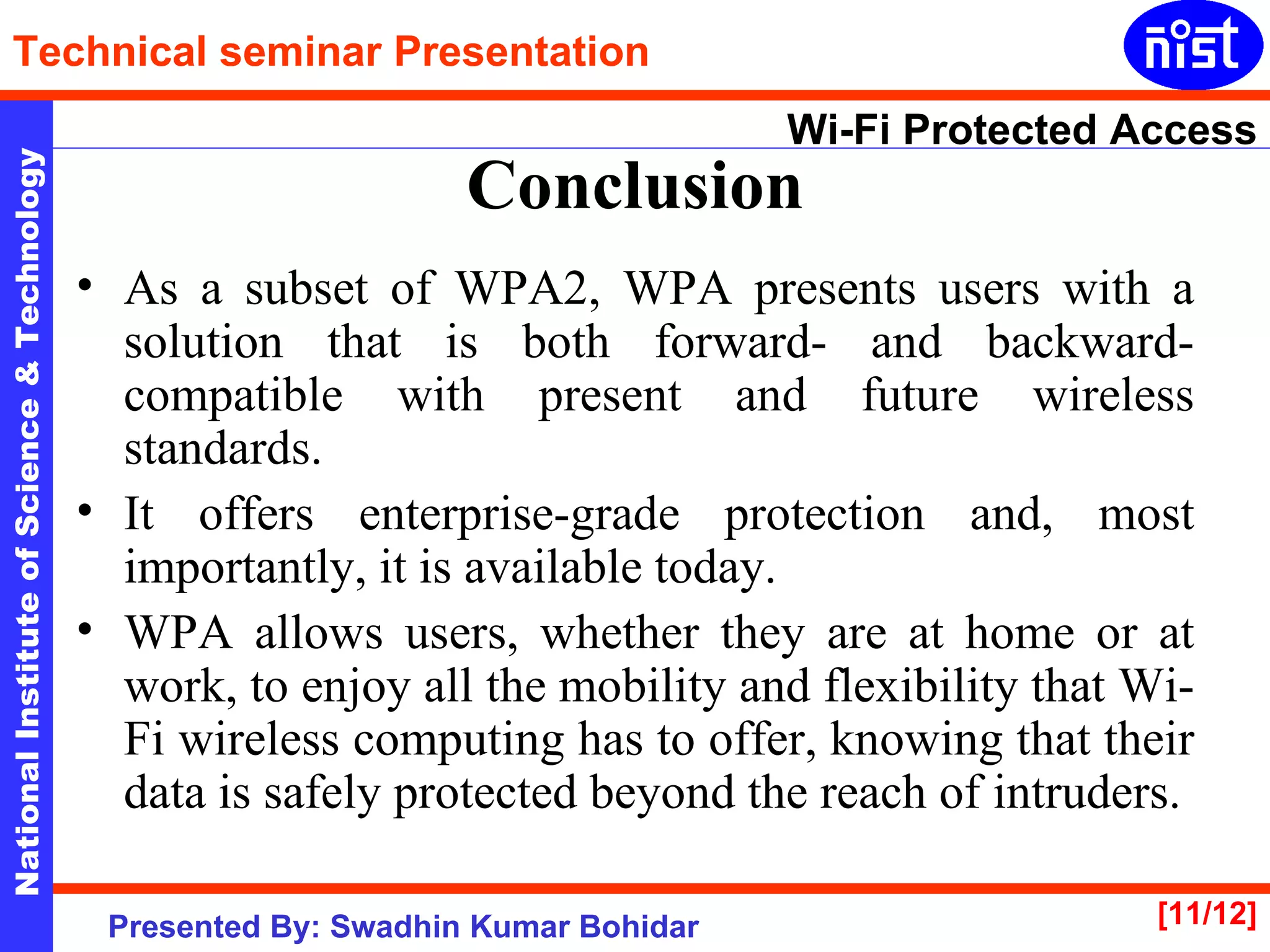 Conclusion As a subset of WPA2, WPA presents users with a solution that is both forward- and backward-compatible with present and future wireless standards.  It offers enterprise-grade protection and, most importantly, it is available today.  WPA allows users, whether they are at home or at work, to enjoy all the mobility and flexibility that Wi-Fi wireless computing has to offer, knowing that their data is safely protected beyond the reach of intruders. 
