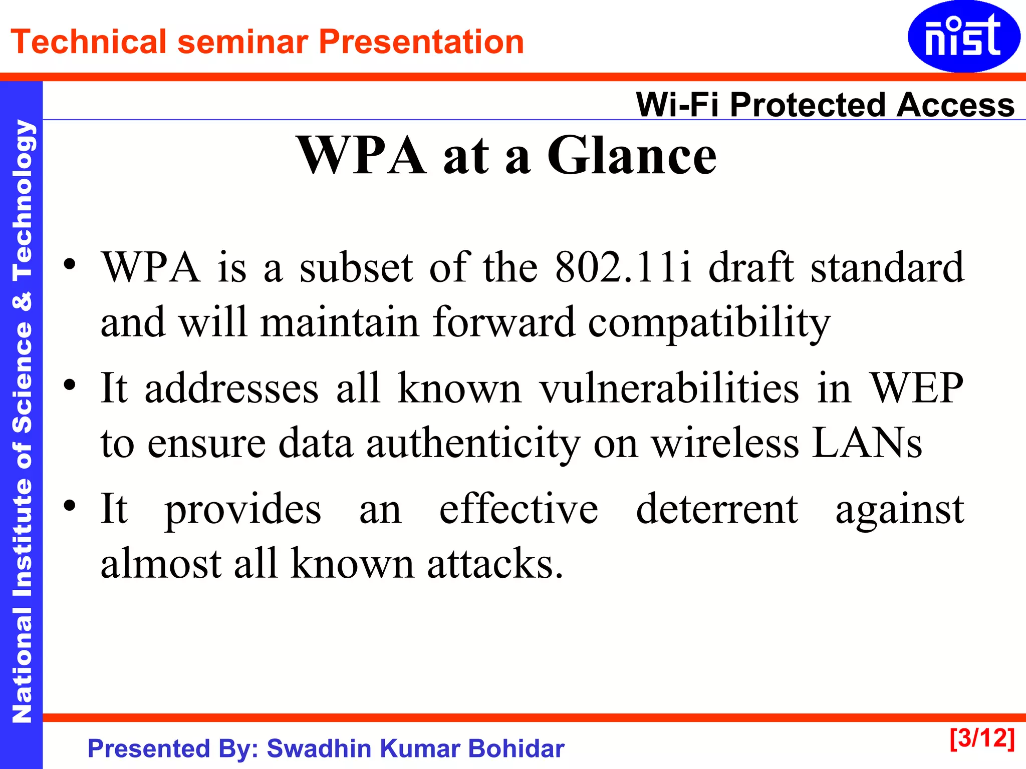 WPA at a Glance   WPA is a subset of the 802.11i draft standard and will maintain forward compatibility It addresses all known vulnerabilities in WEP to ensure data authenticity on wireless LANs  It provides an effective deterrent against almost all known attacks. 