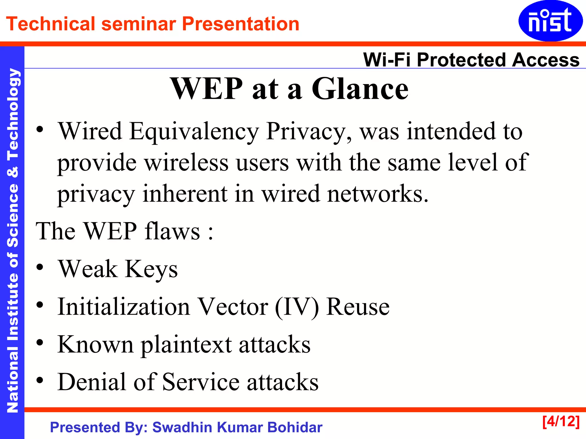 WEP at a Glance   Wired Equivalency Privacy, was intended to provide wireless users with the same level of privacy inherent in wired networks.  The WEP flaws : Weak Keys  Initialization Vector (IV) Reuse  Known plaintext attacks  Denial of Service attacks  
