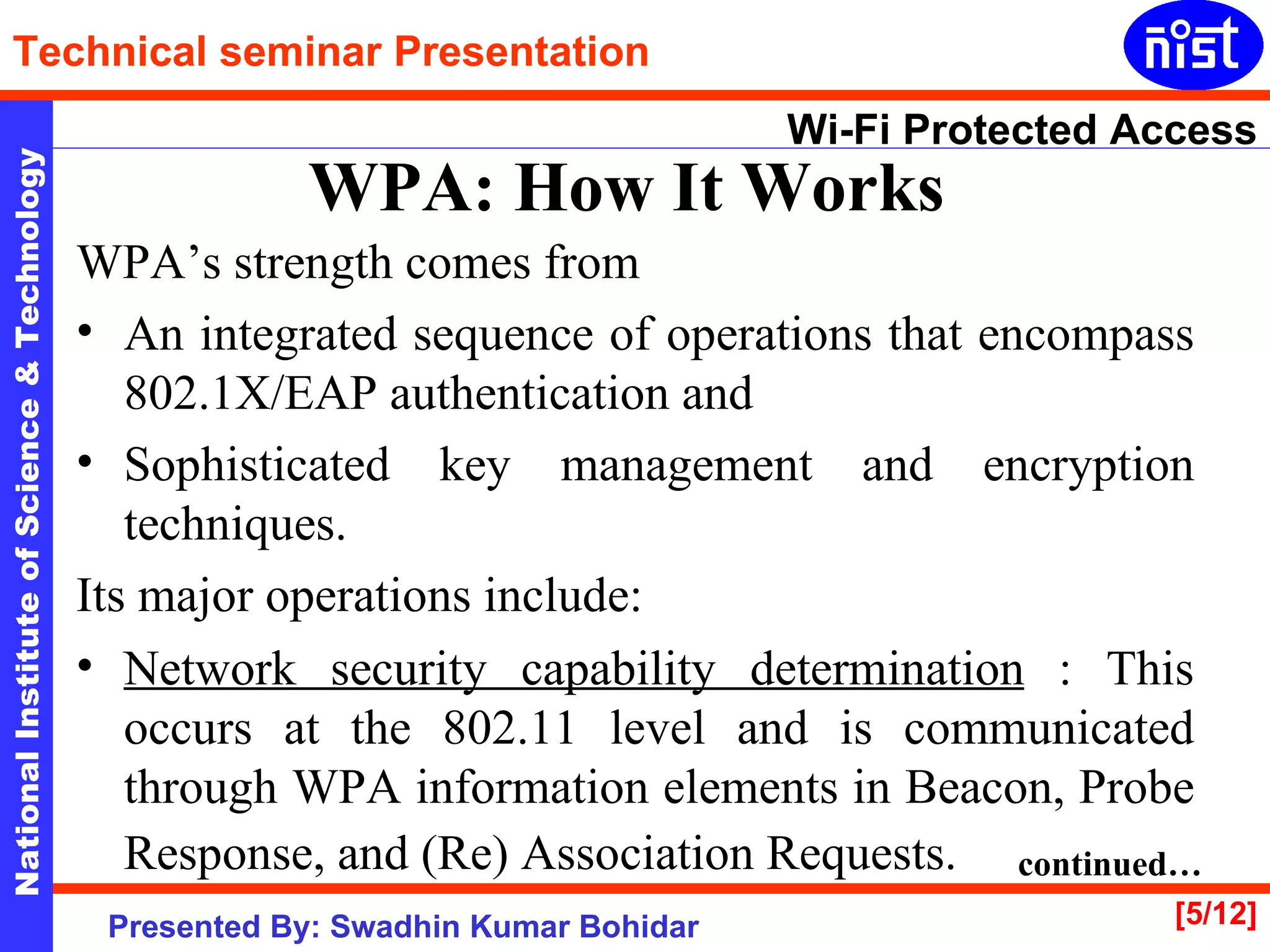WPA: How It Works   WPA’s strength comes from  An integrated sequence of operations that encompass 802.1X/EAP authentication and  Sophisticated key management and encryption techniques.  Its major operations include: Network security capability determination  : This occurs at the 802.11 level and is communicated through WPA information elements in Beacon, Probe Response, and (Re) Association Requests.   continued… 