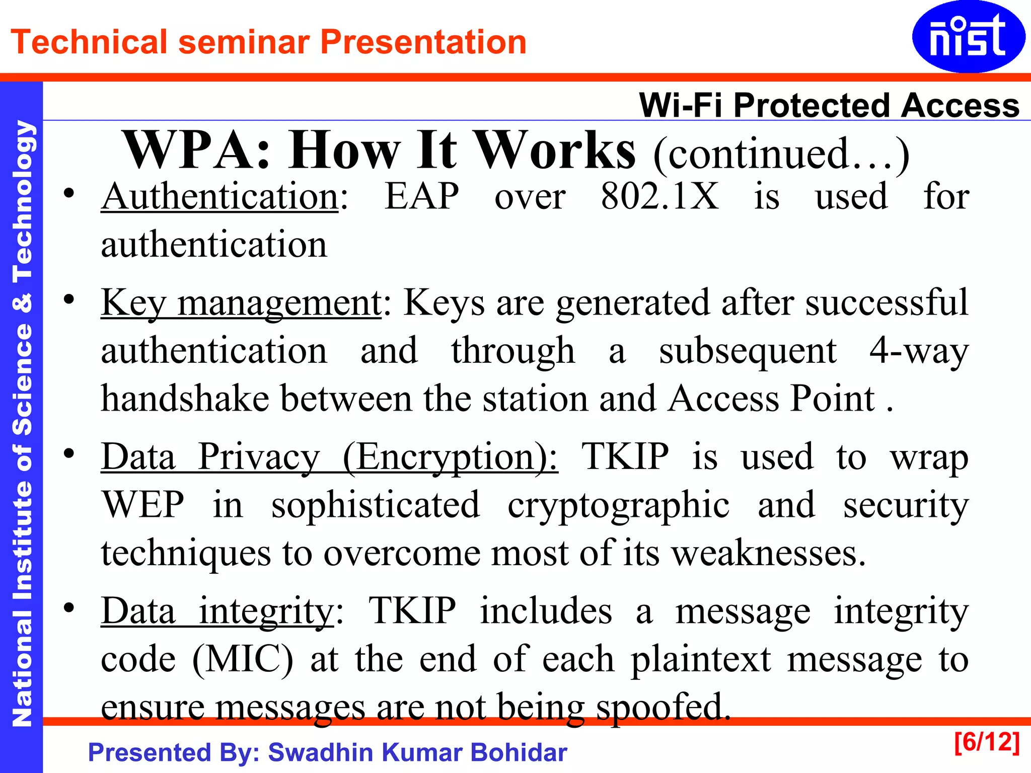 Authentication : EAP over 802.1X is used for authentication  Key management : Keys are generated after successful authentication and through a subsequent 4-way handshake between the station and Access Point . Data Privacy (Encryption):  TKIP is used to wrap WEP in sophisticated cryptographic and security techniques to overcome most of its weaknesses. Data integrity : TKIP includes a message integrity code (MIC) at the end of each plaintext message to ensure messages are not being spoofed.  WPA: How It Works   (continued…) 