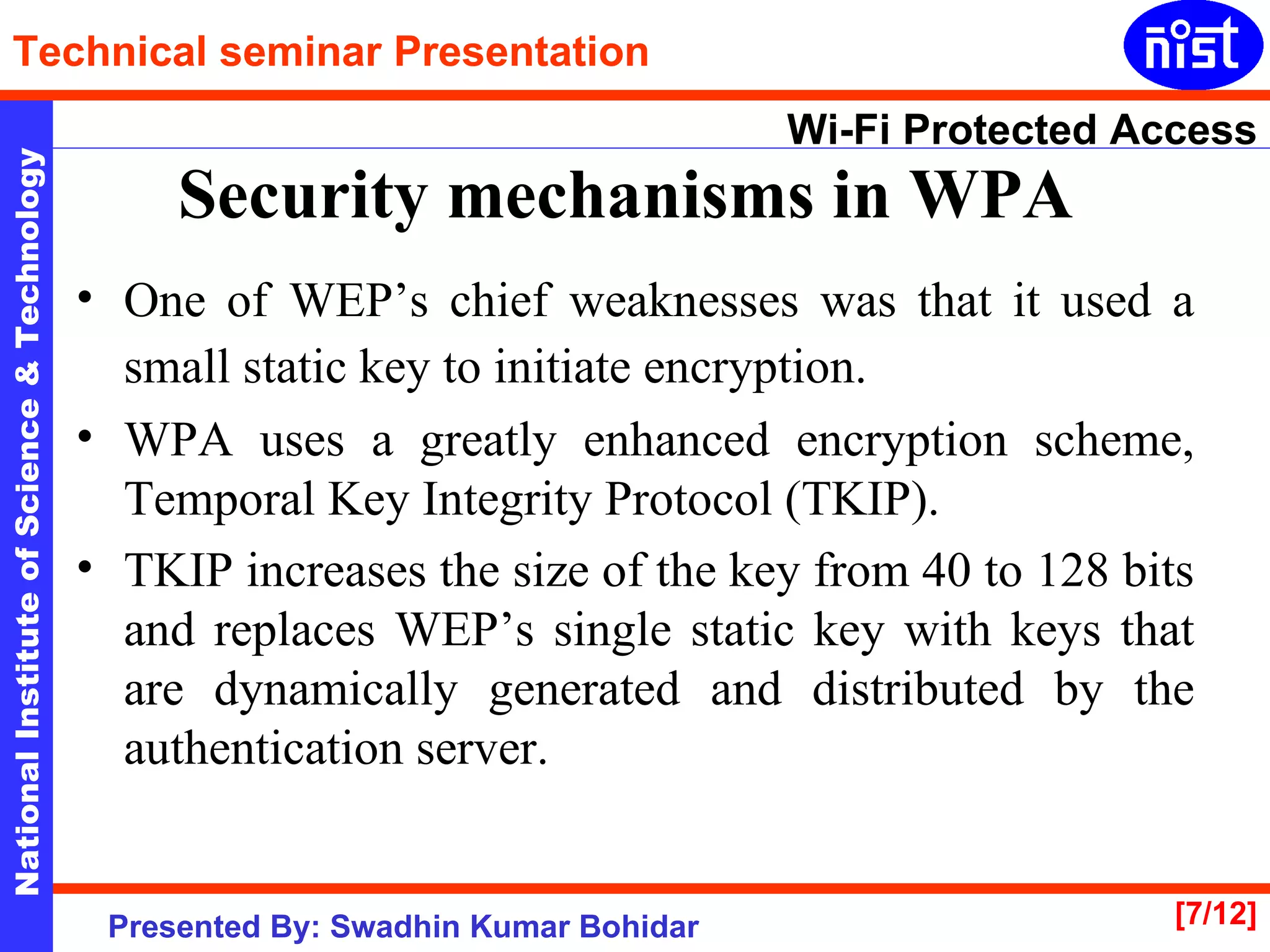 Security mechanisms in WPA   One of WEP’s chief weaknesses was that it used a small static key to initiate encryption.   WPA uses a greatly enhanced encryption scheme, Temporal Key Integrity Protocol (TKIP).  TKIP increases the size of the key from 40 to 128 bits and replaces WEP’s single static key with keys that are dynamically generated and distributed by the authentication server.  