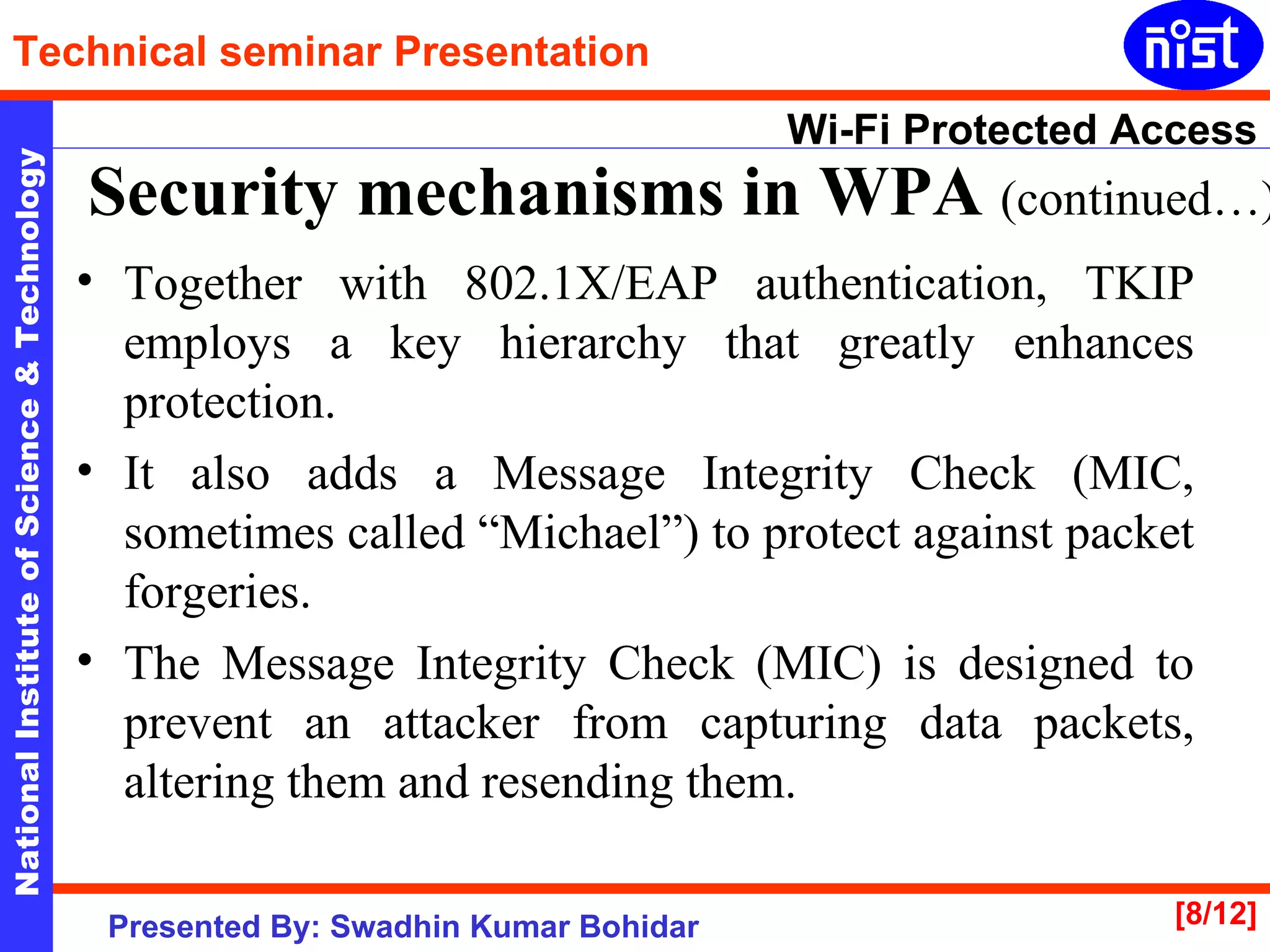 Security mechanisms in WPA  (continued…) Together with 802.1X/EAP authentication, TKIP employs a key hierarchy that greatly enhances protection.  It also adds a Message Integrity Check (MIC, sometimes called “Michael”) to protect against packet forgeries.  The Message Integrity Check (MIC) is designed to prevent an attacker from capturing data packets, altering them and resending them.  