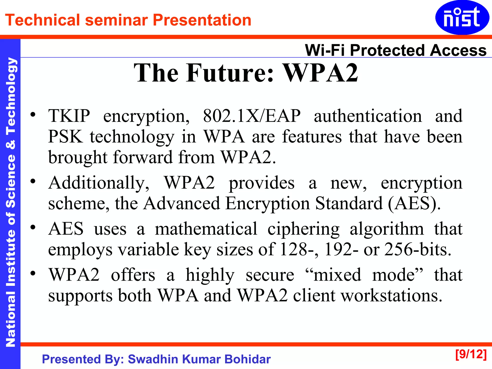 TKIP encryption, 802.1X/EAP authentication and PSK technology in WPA are features that have been brought forward from WPA2.  Additionally, WPA2 provides a new, encryption scheme, the Advanced Encryption Standard (AES).  AES uses a mathematical ciphering algorithm that employs variable key sizes of 128-, 192- or 256-bits. WPA2 offers a highly secure “mixed mode” that supports both WPA and WPA2 client workstations.  The Future: WPA2 