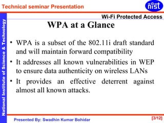 WPA at a Glance   WPA is a subset of the 802.11i draft standard and will maintain forward compatibility It addresses all known vulnerabilities in WEP to ensure data authenticity on wireless LANs  It provides an effective deterrent against almost all known attacks. 