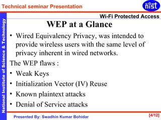WEP at a Glance   Wired Equivalency Privacy, was intended to provide wireless users with the same level of privacy inherent in wired networks.  The WEP flaws : Weak Keys  Initialization Vector (IV) Reuse  Known plaintext attacks  Denial of Service attacks  